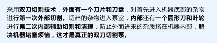 獨有的雙刀設(shè)計，外刀與刀盤對雜物進(jìn)行第一次切割，內(nèi)部設(shè)計圓形刀和葉輪對進(jìn)入泵內(nèi)的雜物進(jìn)行第二道輔助切割與清理，利于雜物抽出，機(jī)器不易堵塞